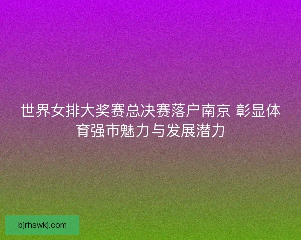 世界女排大奖赛总决赛落户南京 彰显体育强市魅力与发展潜力