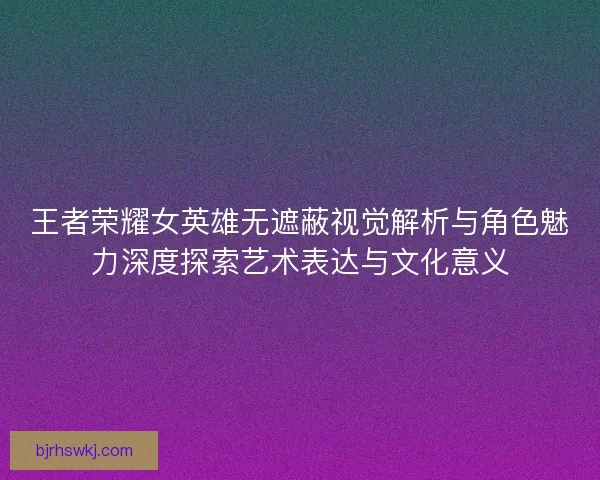 王者荣耀女英雄无遮蔽视觉解析与角色魅力深度探索艺术表达与文化意义